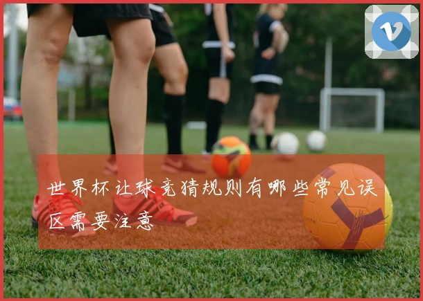 世界杯让球竞猜规则有哪些常见误区需要注意