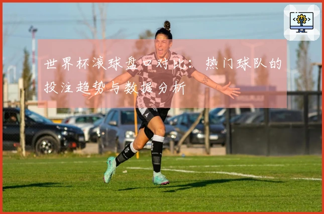 世界杯滚球盘口对比：热门球队的投注趋势与数据分析