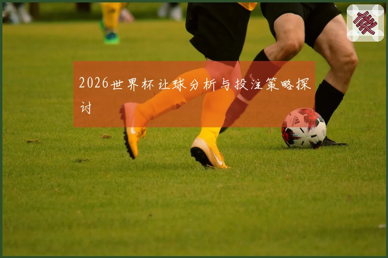 2026世界杯让球分析与投注策略探讨